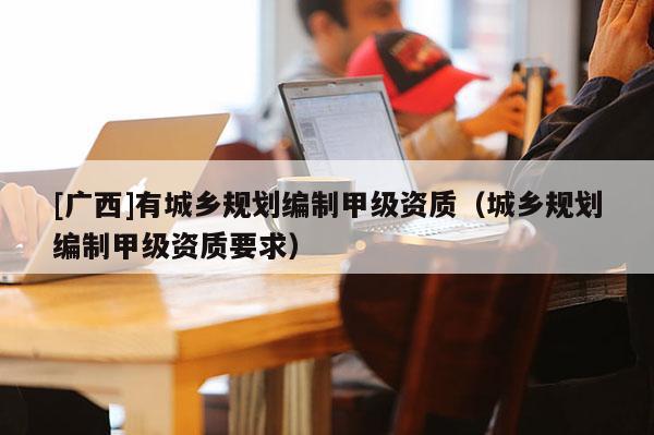 [廣西]有城鄉規劃編制甲級資質（城鄉規劃編制甲級資質要求）