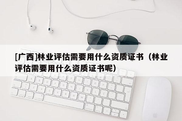 [廣西]林業(yè)評估需要用什么資質(zhì)證書（林業(yè)評估需要用什么資質(zhì)證書呢）