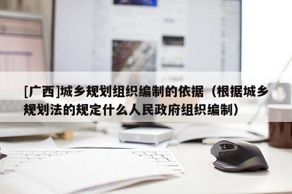[廣西]城鄉規劃組織編制的依據（根據城鄉規劃法的規定什么人民政府組織編制）