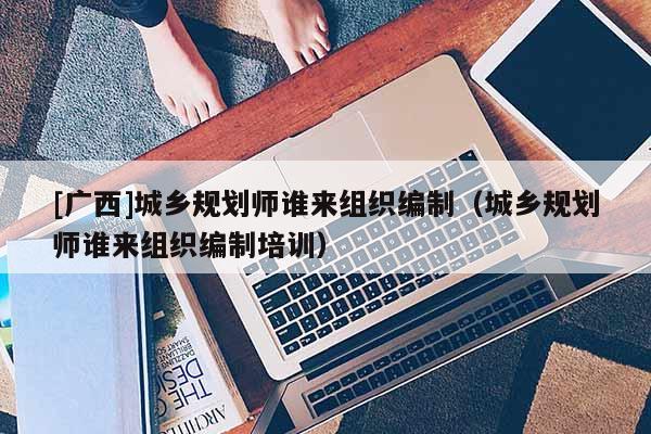 [廣西]城鄉規劃師誰來組織編制（城鄉規劃師誰來組織編制培訓）