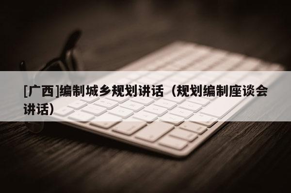 [廣西]編制城鄉(xiāng)規(guī)劃講話（規(guī)劃編制座談會講話）