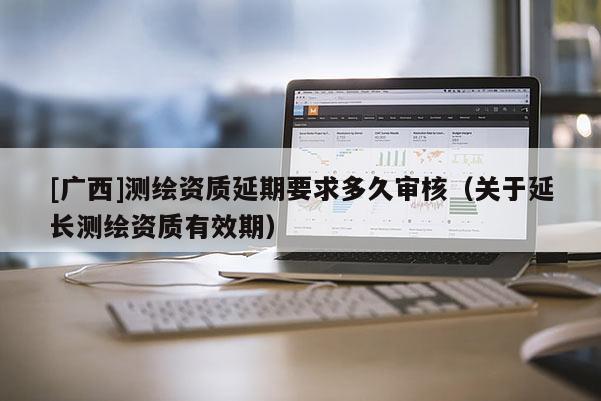 [廣西]測繪資質延期要求多久審核（關于延長測繪資質有效期）