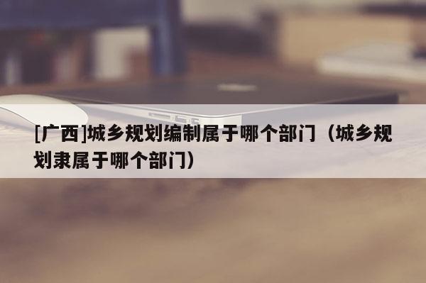 [廣西]城鄉規劃編制屬于哪個部門（城鄉規劃隸屬于哪個部門）