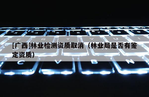 [廣西]林業檢測資質取消（林業局是否有鑒定資質）