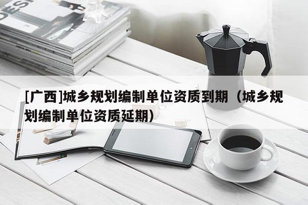 [廣西]城鄉規劃編制單位資質到期（城鄉規劃編制單位資質延期）