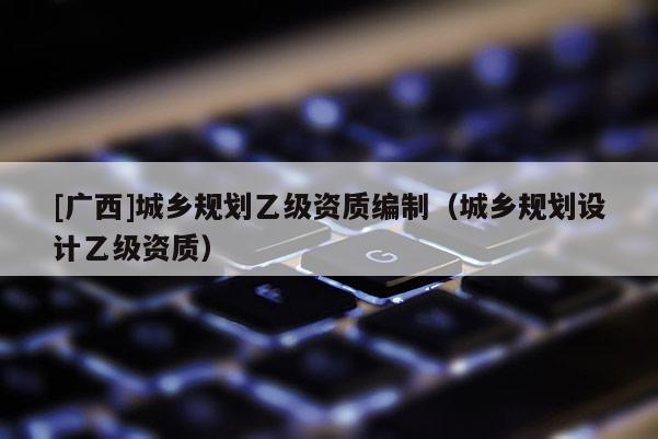 [廣西]城鄉規劃乙級資質編制（城鄉規劃設計乙級資質）
