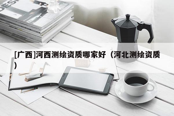 [廣西]河西測繪資質哪家好（河北測繪資質）