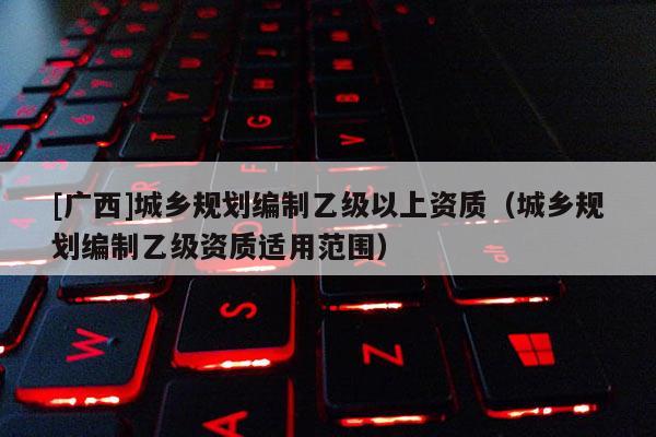 [廣西]城鄉規劃編制乙級以上資質（城鄉規劃編制乙級資質適用范圍）
