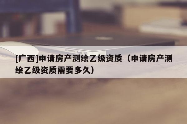 [廣西]申請房產測繪乙級資質（申請房產測繪乙級資質需要多久）