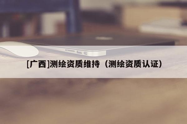 [廣西]測繪資質維持（測繪資質認證）