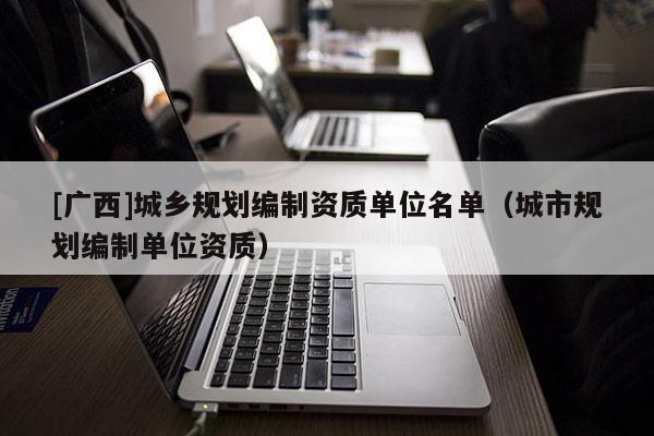 [廣西]城鄉規劃編制資質單位名單（城市規劃編制單位資質）