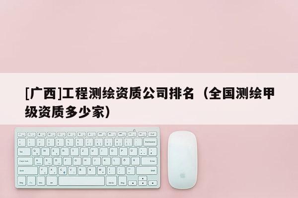 [廣西]工程測繪資質公司排名（全國測繪甲級資質多少家）