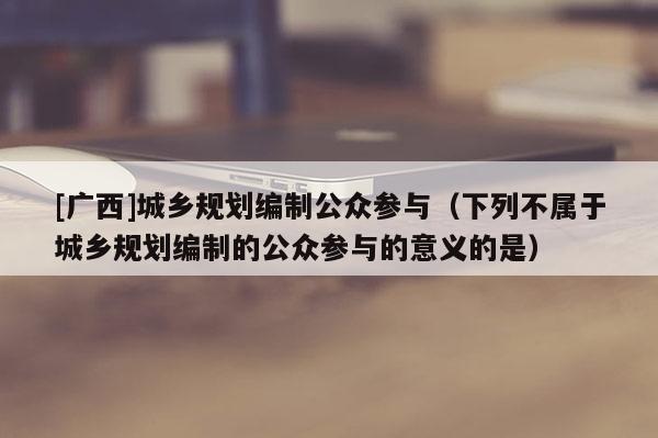 [廣西]城鄉規劃編制公眾參與（下列不屬于城鄉規劃編制的公眾參與的意義的是）