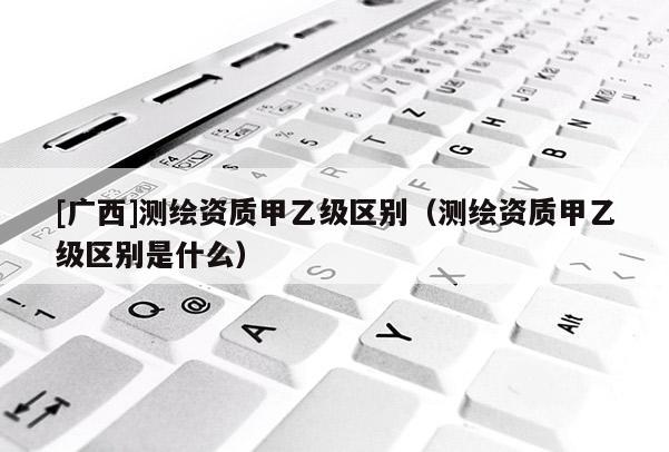 [廣西]測繪資質(zhì)甲乙級區(qū)別（測繪資質(zhì)甲乙級區(qū)別是什么）