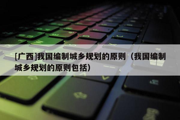 [廣西]我國編制城鄉規劃的原則（我國編制城鄉規劃的原則包括）