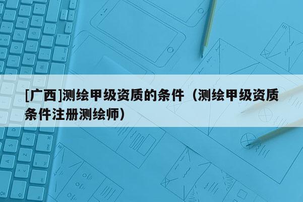 [廣西]測繪甲級資質的條件（測繪甲級資質條件注冊測繪師）
