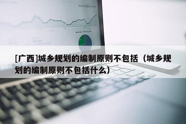[廣西]城鄉規劃的編制原則不包括（城鄉規劃的編制原則不包括什么）