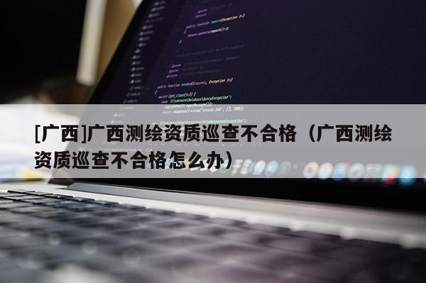 [廣西]廣西測繪資質巡查不合格（廣西測繪資質巡查不合格怎么辦）