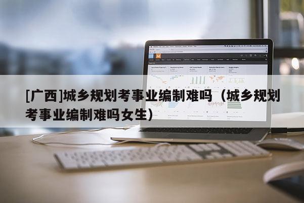 [廣西]城鄉規劃考事業編制難嗎（城鄉規劃考事業編制難嗎女生）