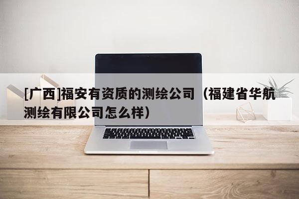 [廣西]福安有資質(zhì)的測繪公司（福建省華航測繪有限公司怎么樣）