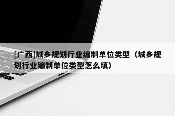 [廣西]城鄉規劃行業編制單位類型（城鄉規劃行業編制單位類型怎么填）