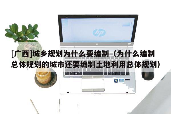 [廣西]城鄉規劃為什么要編制（為什么編制總體規劃的城市還要編制土地利用總體規劃）