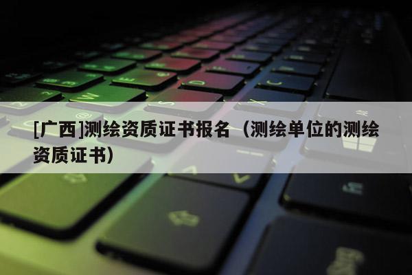 [廣西]測(cè)繪資質(zhì)證書(shū)報(bào)名（測(cè)繪單位的測(cè)繪資質(zhì)證書(shū)）