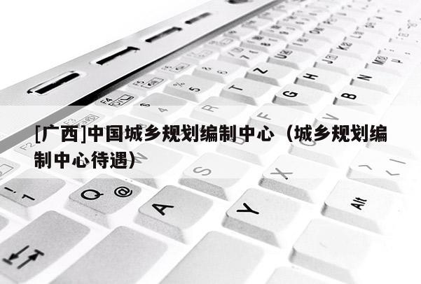 [廣西]中國城鄉規劃編制中心（城鄉規劃編制中心待遇）