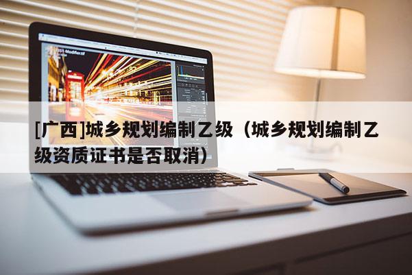 [廣西]城鄉規劃編制乙級（城鄉規劃編制乙級資質證書是否取消）