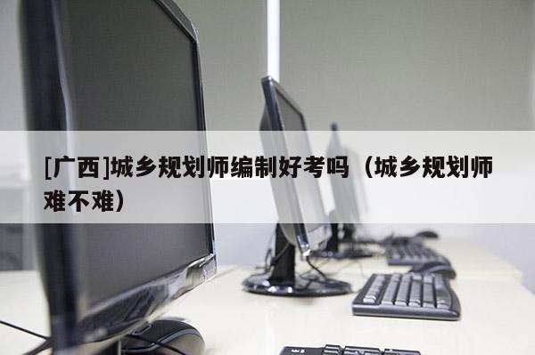 [廣西]城鄉(xiāng)規(guī)劃師編制好考嗎（城鄉(xiāng)規(guī)劃師難不難）