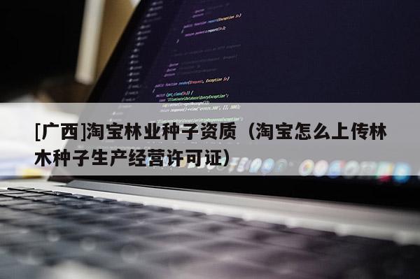 [廣西]淘寶林業種子資質（淘寶怎么上傳林木種子生產經營許可證）