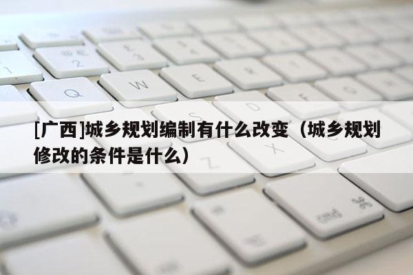 [廣西]城鄉規劃編制有什么改變（城鄉規劃修改的條件是什么）