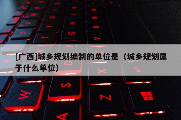 [廣西]城鄉規劃編制的單位是（城鄉規劃屬于什么單位）