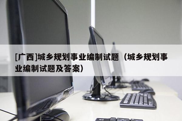 [廣西]城鄉規劃事業編制試題（城鄉規劃事業編制試題及答案）
