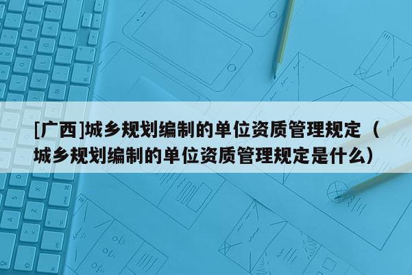 [廣西]城鄉規劃編制的單位資質管理規定（城鄉規劃編制的單位資質管理規定是什么）