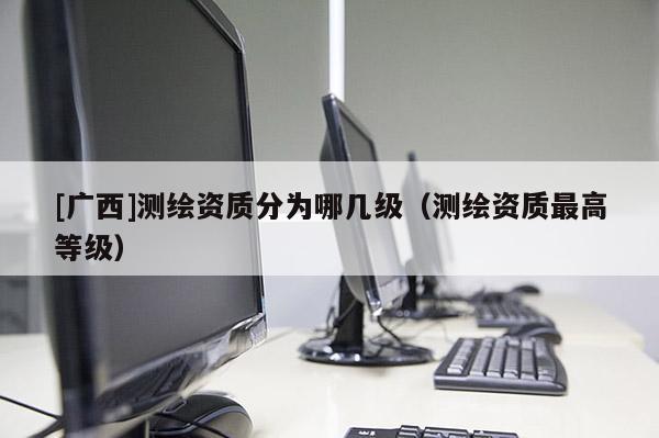 [廣西]測繪資質分為哪幾級（測繪資質最高等級）
