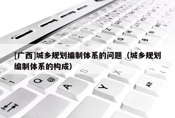 [廣西]城鄉規劃編制體系的問題（城鄉規劃編制體系的構成）