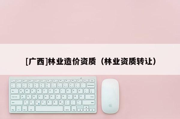 [廣西]林業(yè)造價資質(zhì)（林業(yè)資質(zhì)轉(zhuǎn)讓）