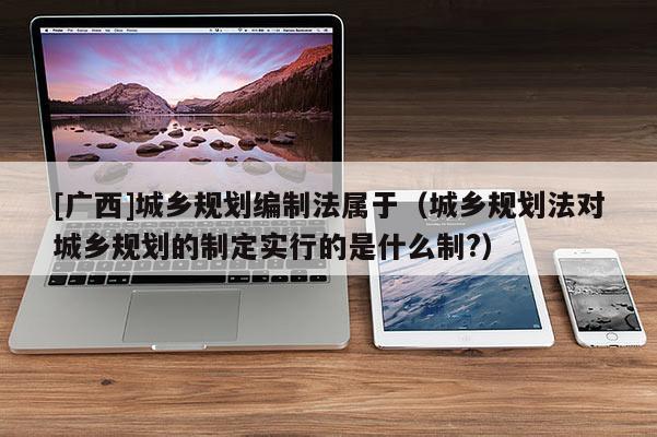 [廣西]城鄉規劃編制法屬于（城鄉規劃法對城鄉規劃的制定實行的是什么制?）