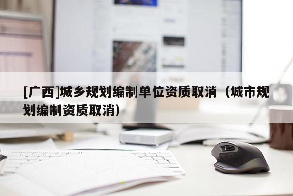 [廣西]城鄉(xiāng)規(guī)劃編制單位資質(zhì)取消（城市規(guī)劃編制資質(zhì)取消）