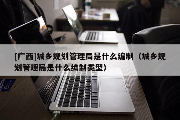 [廣西]城鄉(xiāng)規(guī)劃管理局是什么編制（城鄉(xiāng)規(guī)劃管理局是什么編制類型）