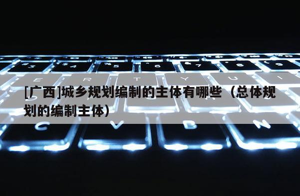 [廣西]城鄉規劃編制的主體有哪些（總體規劃的編制主體）