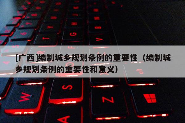 [廣西]編制城鄉(xiāng)規(guī)劃條例的重要性（編制城鄉(xiāng)規(guī)劃條例的重要性和意義）