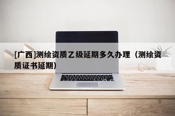 [廣西]測(cè)繪資質(zhì)乙級(jí)延期多久辦理（測(cè)繪資質(zhì)證書延期）