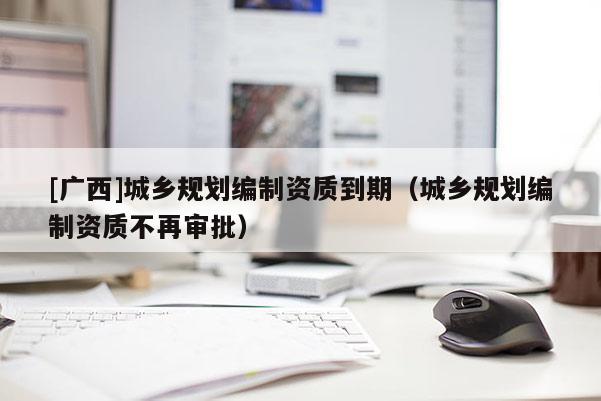 [廣西]城鄉(xiāng)規(guī)劃編制資質(zhì)到期（城鄉(xiāng)規(guī)劃編制資質(zhì)不再審批）