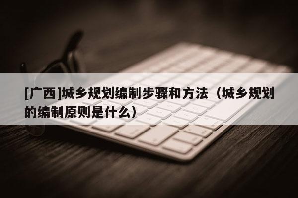 [廣西]城鄉規劃編制步驟和方法（城鄉規劃的編制原則是什么）