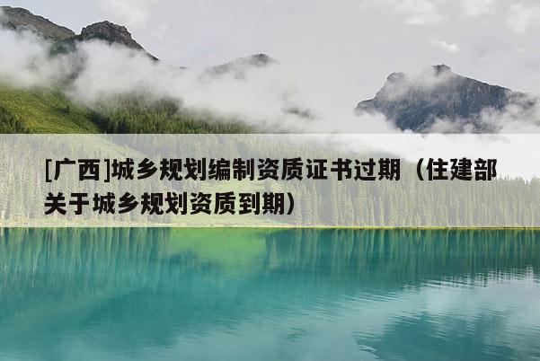 [廣西]城鄉(xiāng)規(guī)劃編制資質(zhì)證書過期（住建部關(guān)于城鄉(xiāng)規(guī)劃資質(zhì)到期）