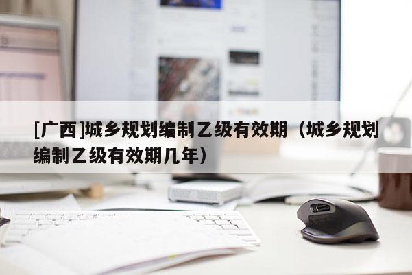 [廣西]城鄉(xiāng)規(guī)劃編制乙級(jí)有效期（城鄉(xiāng)規(guī)劃編制乙級(jí)有效期幾年）
