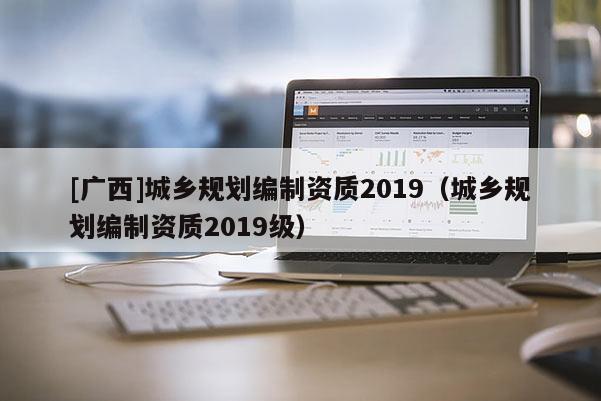 [廣西]城鄉規劃編制資質2019（城鄉規劃編制資質2019級）
