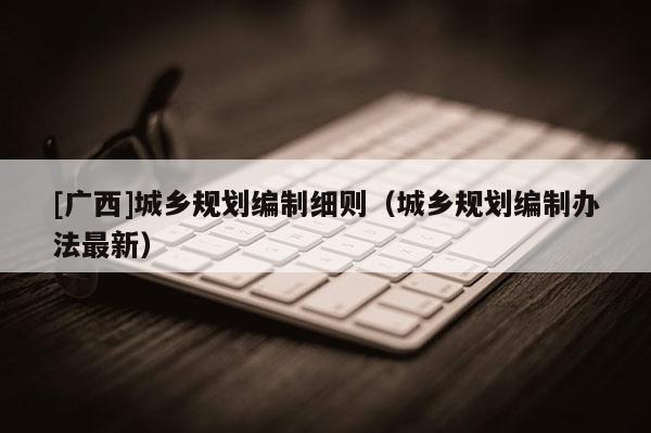 [廣西]城鄉規劃編制細則（城鄉規劃編制辦法最新）